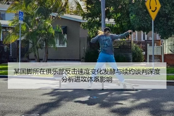 某国脚所在俱乐部反击速度变化发酵与续约谈判深度分析进攻体系影响