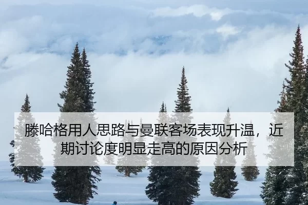 滕哈格用人思路与曼联客场表现升温，近期讨论度明显走高的原因分析