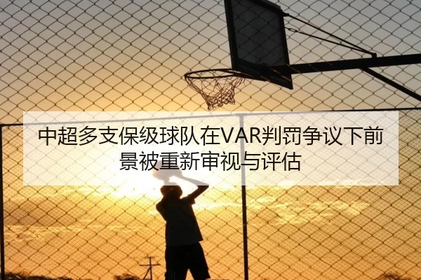 中超多支保级球队在VAR判罚争议下前景被重新审视与评估